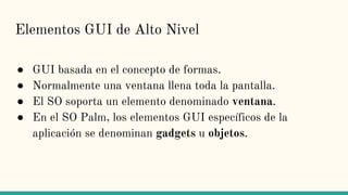 Elementos GUI de Alto Nivel
● GUI basada en el concepto de formas.
● Normalmente una ventana llena toda la pantalla.
● El SO soporta un elemento denominado ventana.
● En el SO Palm, los elementos GUI específicos de la
aplicación se denominan gadgets u objetos.
 