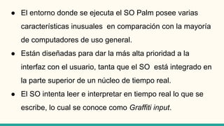 ● El entorno donde se ejecuta el SO Palm posee varias
características inusuales en comparación con la mayoría
de computadores de uso general.
● Están diseñadas para dar la más alta prioridad a la
interfaz con el usuario, tanta que el SO está integrado en
la parte superior de un núcleo de tiempo real.
● El SO intenta leer e interpretar en tiempo real lo que se
escribe, lo cual se conoce como Graffiti input.
 