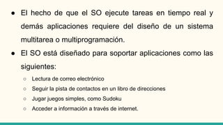 ● El hecho de que el SO ejecute tareas en tiempo real y
demás aplicaciones requiere del diseño de un sistema
multitarea o multiprogramación.
● El SO está diseñado para soportar aplicaciones como las
siguientes:
○ Lectura de correo electrónico
○ Seguir la pista de contactos en un libro de direcciones
○ Jugar juegos simples, como Sudoku
○ Acceder a información a través de internet.
 