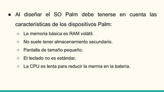 ● Al diseñar el SO Palm debe tenerse en cuenta las
características de los dispositivos Palm:
○ La memoria básica es RAM volátil.
○ No suele tener almacenamiento secundario.
○ Pantalla de tamaño pequeño.
○ El teclado no es estándar.
○ La CPU es lenta para reducir la merma en la batería.
 