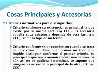 Cosas Principales y Accesorias
Criterios normativos para distinguirlas:
 Criterio conforme su existencia: es principal la que
existe por si misma (art. 229 CCC); es accesoria
aquella cuya existencia depende de otra (art. 230
CCC), como la tapa de un termo.
 Criterio conforme valor económico: cuando se trata
de dos cosas muebles que forman un todo que
impide distinguir conforme el primer criterio, es
principal la que sea económicamente más valiosa. Si
aún así no se pudiera determinar, se supone que
ninguna es accesoria o principal de la otra (art. 230
CCC).
 