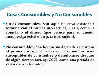 Cosas Consumibles y No Consumibles
Cosas consumibles. Son aquellas cuya existencia
termina con el primer uso (art. 231 CCC), como la
comida o el dinero (que perece para su dueño,
aunque siga existiendo para otro sujeto).
No consumibles: Son las que no dejan de existir por
el primer uso que de ellas se hace, aunque sean
susceptibles de consumirse o deteriorarse después
de algún tiempo (art. 231 CCC), como una prenda de
vestir o un automotor.
 
