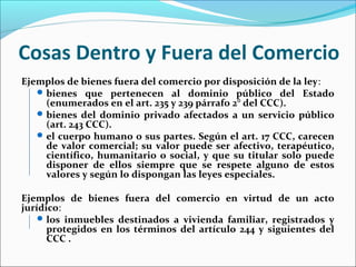 Cosas Dentro y Fuera del Comercio
Ejemplos de bienes fuera del comercio por disposición de la ley:
bienes que pertenecen al dominio público del Estado
(enumerados en el art. 235 y 239 párrafo 2° del CCC).
bienes del dominio privado afectados a un servicio público
(art. 243 CCC).
el cuerpo humano o sus partes. Según el art. 17 CCC, carecen
de valor comercial; su valor puede ser afectivo, terapéutico,
científico, humanitario o social, y que su titular solo puede
disponer de ellos siempre que se respete alguno de estos
valores y según lo dispongan las leyes especiales.
Ejemplos de bienes fuera del comercio en virtud de un acto
jurídico:
los inmuebles destinados a vivienda familiar, registrados y
protegidos en los términos del artículo 244 y siguientes del
CCC .
 