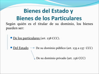 Bienes del Estado y
Bienes de los Particulares
Según quién es el titular de su dominio, los bienes
pueden ser:
De los particulares (art. 238 CCC).
Del Estado De su dominio público (art. 235 a 237 CCC)
De su dominio privado (art. 236 CCC)
 