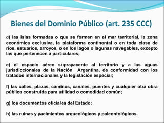 d) las islas formadas o que se formen en el mar territorial, la zona
económica exclusiva, la plataforma continental o en toda clase de
ríos, estuarios, arroyos, o en los lagos o lagunas navegables, excepto
las que pertenecen a particulares;
e) el espacio aéreo suprayacente al territorio y a las aguas
jurisdiccionales de la Nación Argentina, de conformidad con los
tratados internacionales y la legislación especial;
f) las calles, plazas, caminos, canales, puentes y cualquier otra obra
pública construida para utilidad o comodidad común;
g) los documentos oficiales del Estado;
h) las ruinas y yacimientos arqueológicos y paleontológicos.
 