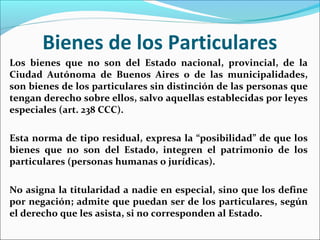 Bienes de los Particulares
Los bienes que no son del Estado nacional, provincial, de la
Ciudad Autónoma de Buenos Aires o de las municipalidades,
son bienes de los particulares sin distinción de las personas que
tengan derecho sobre ellos, salvo aquellas establecidas por leyes
especiales (art. 238 CCC).
Esta norma de tipo residual, expresa la “posibilidad” de que los
bienes que no son del Estado, integren el patrimonio de los
particulares (personas humanas o jurídicas).
No asigna la titularidad a nadie en especial, sino que los define
por negación; admite que puedan ser de los particulares, según
el derecho que les asista, si no corresponden al Estado.
 
