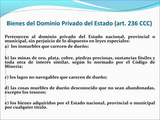 Bienes del Dominio Privado del Estado (art. 236 CCC)
Pertenecen al dominio privado del Estado nacional, provincial o
municipal, sin perjuicio de lo dispuesto en leyes especiales:
a) los inmuebles que carecen de dueño;
b) las minas de oro, plata, cobre, piedras preciosas, sustancias fósiles y
toda otra de interés similar, según lo normado por el Código de
Minería;
c) los lagos no navegables que carecen de dueño;
d) las cosas muebles de dueño desconocido que no sean abandonadas,
excepto los tesoros;
e) los bienes adquiridos por el Estado nacional, provincial o municipal
por cualquier título.
 
