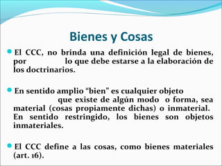 Bienes y Cosas
El CCC, no brinda una definición legal de bienes,
por lo que debe estarse a la elaboración de
los doctrinarios.
En sentido amplio “bien” es cualquier objeto
que existe de algún modo o forma, sea
material (cosas propiamente dichas) o inmaterial.
En sentido restringido, los bienes son objetos
inmateriales.
El CCC define a las cosas, como bienes materiales
(art. 16).
 