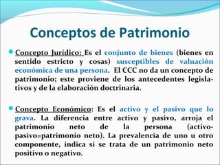 Conceptos de Patrimonio
Concepto Jurídico: Es el conjunto de bienes (bienes en
sentido estricto y cosas) susceptibles de valuación
económica de una persona. El CCC no da un concepto de
patrimonio; este proviene de los antecedentes legisla-
tivos y de la elaboración doctrinaria.
Concepto Económico: Es el activo y el pasivo que lo
grava. La diferencia entre activo y pasivo, arroja el
patrimonio neto de la persona (activo-
pasivo=patrimonio neto). La prevalencia de uno u otro
componente, indica si se trata de un patrimonio neto
positivo o negativo.
 