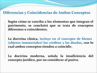 Diferencias y Coincidencias de Ambos Conceptos
Según cómo se conciba a los elementos que integran el
patrimonio, se concluirá que se trata de conceptos
diferentes o coincidentes.
La doctrina clásica, incluye en el concepto de bienes
(objetos inmateriales) los créditos y las deudas, con lo
cual ambos conceptos tienden a coincidir.
La doctrina moderna, señala la insuficiencia del
concepto jurídico, por no considerar al pasivo.
 