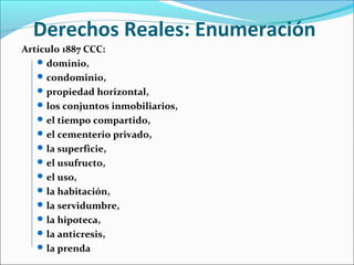 Derechos Reales: Enumeración
Artículo 1887 CCC:
dominio,
condominio,
propiedad horizontal,
los conjuntos inmobiliarios,
el tiempo compartido,
el cementerio privado,
la superficie,
el usufructo,
el uso,
la habitación,
la servidumbre,
la hipoteca,
la anticresis,
la prenda
 