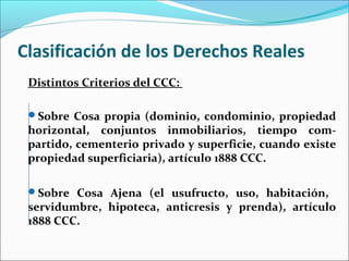 Clasificación de los Derechos Reales
Distintos Criterios del CCC:
Sobre Cosa propia (dominio, condominio, propiedad
horizontal, conjuntos inmobiliarios, tiempo com-
partido, cementerio privado y superficie, cuando existe
propiedad superficiaria), artículo 1888 CCC.
Sobre Cosa Ajena (el usufructo, uso, habitación,
servidumbre, hipoteca, anticresis y prenda), artículo
1888 CCC.
 