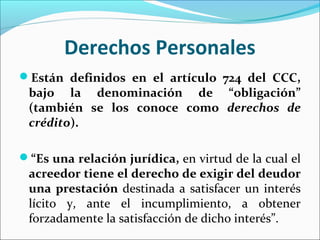 Derechos Personales
Están definidos en el artículo 724 del CCC,
bajo la denominación de “obligación”
(también se los conoce como derechos de
crédito).
“Es una relación jurídica, en virtud de la cual el
acreedor tiene el derecho de exigir del deudor
una prestación destinada a satisfacer un interés
lícito y, ante el incumplimiento, a obtener
forzadamente la satisfacción de dicho interés”.
 