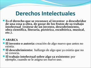Derechos Intelectuales
Es el derecho que se reconoce al inventor o descubridor
de una cosa u obra, de gozar de los frutos de su trabajo
intelectual (trátese de un invento, descubrimiento,
obra científica, literaria, pictórica, escultórica, musical,
etc.).
ABARCA
El invento o autoría: creación de algo nuevo que antes no
existía.
El descubrimiento: hallazgo de algo que ya existía que no
se conocía.
El trabajo intelectual sobre algo ya existente: por
ejemplo, cuando se le asigna un nuevo uso.
 