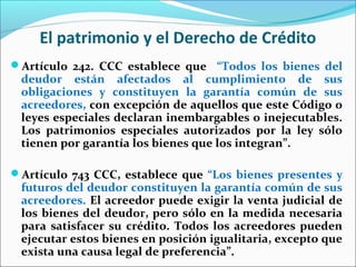 El patrimonio y el Derecho de Crédito
Artículo 242. CCC establece que “Todos los bienes del
deudor están afectados al cumplimiento de sus
obligaciones y constituyen la garantía común de sus
acreedores, con excepción de aquellos que este Código o
leyes especiales declaran inembargables o inejecutables.
Los patrimonios especiales autorizados por la ley sólo
tienen por garantía los bienes que los integran”.
Artículo 743 CCC, establece que “Los bienes presentes y
futuros del deudor constituyen la garantía común de sus
acreedores. El acreedor puede exigir la venta judicial de
los bienes del deudor, pero sólo en la medida necesaria
para satisfacer su crédito. Todos los acreedores pueden
ejecutar estos bienes en posición igualitaria, excepto que
exista una causa legal de preferencia”.
 