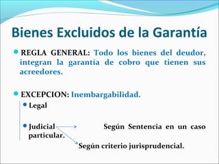 Bienes Excluidos de la Garantía
REGLA GENERAL: Todo los bienes del deudor,
integran la garantía de cobro que tienen sus
acreedores.
EXCEPCION: Inembargabilidad.
Legal
Judicial Según Sentencia en un caso
particular.
Según criterio jurisprudencial.
 
