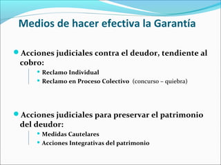 Medios de hacer efectiva la Garantía
Acciones judiciales contra el deudor, tendiente al
cobro:
 Reclamo Individual
 Reclamo en Proceso Colectivo (concurso – quiebra)
Acciones judiciales para preservar el patrimonio
del deudor:
 Medidas Cautelares
 Acciones Integrativas del patrimonio
 