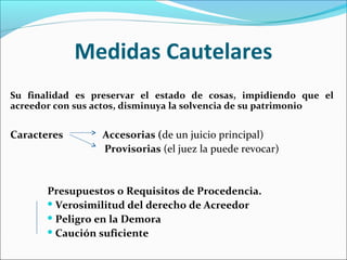 Medidas Cautelares
Su finalidad es preservar el estado de cosas, impidiendo que el
acreedor con sus actos, disminuya la solvencia de su patrimonio
Caracteres Accesorias (de un juicio principal)
Provisorias (el juez la puede revocar)
Presupuestos o Requisitos de Procedencia.
 Verosimilitud del derecho de Acreedor
 Peligro en la Demora
 Caución suficiente
 