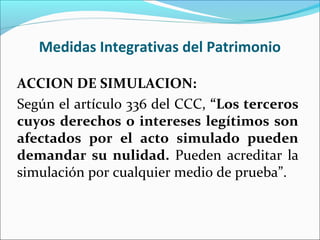 Medidas Integrativas del Patrimonio
ACCION DE SIMULACION:
Según el artículo 336 del CCC, “Los terceros
cuyos derechos o intereses legítimos son
afectados por el acto simulado pueden
demandar su nulidad. Pueden acreditar la
simulación por cualquier medio de prueba”.
 