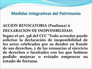 Medidas Integrativas del Patrimonio
ACCION REVOCATORIA (Pauliana) ó
DECLARACION DE INOPONIBILIDAD:
Según el art. 338 del CCC “Todo acreedor puede
solicitar la declaración de inoponibilidad de
los actos celebrados por su deudor en fraude
de sus derechos, y de las renuncias al ejercicio
de derechos o facultades con los que hubiese
podido mejorar o evitado empeorar su
estado de fortuna.
 