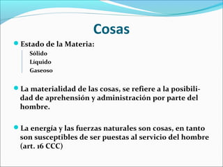 Cosas
Estado de la Materia:
Sólido
Líquido
Gaseoso
La materialidad de las cosas, se refiere a la posibili-
dad de aprehensión y administración por parte del
hombre.
La energía y las fuerzas naturales son cosas, en tanto
son susceptibles de ser puestas al servicio del hombre
(art. 16 CCC)
 