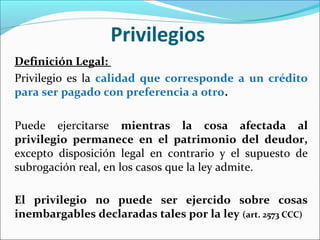 Privilegios
Definición Legal:
Privilegio es la calidad que corresponde a un crédito
para ser pagado con preferencia a otro.
Puede ejercitarse mientras la cosa afectada al
privilegio permanece en el patrimonio del deudor,
excepto disposición legal en contrario y el supuesto de
subrogación real, en los casos que la ley admite.
El privilegio no puede ser ejercido sobre cosas
inembargables declaradas tales por la ley (art. 2573 CCC)
 