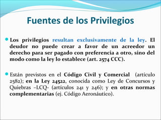Fuentes de los Privilegios
Los privilegios resultan exclusivamente de la ley. El
deudor no puede crear a favor de un acreedor un
derecho para ser pagado con preferencia a otro, sino del
modo como la ley lo establece (art. 2574 CCC).
Están previstos en el Código Civil y Comercial (artículo
2582); en la Ley 24522, conocida como Ley de Concursos y
Quiebras –LCQ- (artículos 241 y 246); y en otras normas
complementarias (ej. Código Aeronáutico).
 