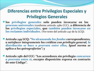 Diferencias entre Privilegios Especiales y
Privilegios Generales
los privilegios generales solo pueden invocarse en los
procesos universales (conforme artículo 2580 CCC), a diferencia de
los privilegios especiales, que también pueden invocarse en
los reclamos individuales. (Ver texto del artículo 247 de la LCQ).
Artículo 249 LCQ: “No alcanzando los fondos correspondientes,
a satisfacer íntegramente los créditos con privilegio general, la
distribución se hace a prorrata entre ellos, Igual norma se
aplica a los quirografarios”; y
Artículo 2581 del CCC: “Los acreedores sin privilegio concurren
a prorrata entre sí, excepto disposición expresa en contrario
de este Código”.
 