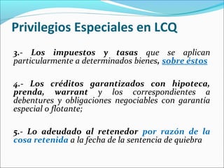 Privilegios Especiales en LCQ
3.- Los impuestos y tasas que se aplican
particularmente a determinados bienes, sobre éstos
4.- Los créditos garantizados con hipoteca,
prenda, warrant y los correspondientes a
debentures y obligaciones negociables con garantía
especial o flotante;
5.- Lo adeudado al retenedor por razón de la
cosa retenida a la fecha de la sentencia de quiebra
 