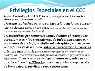 Privilegios Especiales en el CCC
Según el artículo 2582 del CCC, tienen privilegio especial sobre los
bienes que en cada caso se indica:
a) los gastos hechos para la construcción, mejora o conser-
vación de una cosa, sobre ésta. Se incluye el crédito por expensas
comunes en la propiedad horizontal;
b) los créditos por remuneraciones debidas al trabajador
por seis meses y los provenientes de indemnizaciones por
accidentes de trabajo, antigüedad o despido, falta de pera-
viso y fondo de desempleo, sobre las mercaderías, materias
primas y maquinarias que, siendo de propiedad del deudor, se en-
cuentren en el establecimiento donde presta sus servicios o que sirven para su
explotación. Cuando se trata de dependientes ocupados por el
propietario en la edificación, reconstrucción o reparación
de inmuebles, el privilegio recae sobre éstos;
 