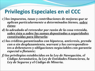 Privilegios Especiales en el CCC
c)los impuestos, tasas y contribuciones de mejoras que se
aplican particularmente a determinados bienes, sobre
éstos;
d) lo adeudado al retenedor por razón de la cosa retenida,
sobre ésta o sobre las sumas depositadas o seguridades
constituidas para liberarla;
e) los créditos garantizados con hipoteca, anticresis, prenda
con o sin desplazamiento, warrant y los correspondien-
tes a debentures y obligaciones negociables con garantía
especial o flotante;
f) los privilegios establecidos en la Ley de Navegación, el
Código Aeronáutico, la Ley de Entidades Financieras, la
Ley de Seguros y el Código de Minería.
 