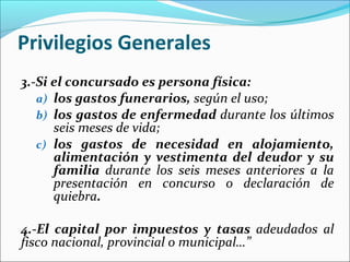 Privilegios Generales
3.-Si el concursado es persona física:
a) los gastos funerarios, según el uso;
b) los gastos de enfermedad durante los últimos
seis meses de vida;
c) los gastos de necesidad en alojamiento,
alimentación y vestimenta del deudor y su
familia durante los seis meses anteriores a la
presentación en concurso o declaración de
quiebra.
4.-El capital por impuestos y tasas adeudados al
fisco nacional, provincial o municipal…”
 