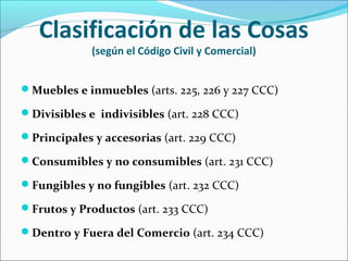 Clasificación de las Cosas
(según el Código Civil y Comercial)
Muebles e inmuebles (arts. 225, 226 y 227 CCC)
Divisibles e indivisibles (art. 228 CCC)
Principales y accesorias (art. 229 CCC)
Consumibles y no consumibles (art. 231 CCC)
Fungibles y no fungibles (art. 232 CCC)
Frutos y Productos (art. 233 CCC)
Dentro y Fuera del Comercio (art. 234 CCC)
 