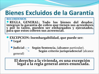 Bienes Excluidos de la Garantía
RECORDEMOS
REGLA GENERAL: Todo los bienes del deudor,
integran la garantía de cobro que tienen sus acreedores
y por lo tanto, pueden ser embargados y ejecutados,
para que estos cobren sus acreencias.
EXCEPCION: Inembargabilidad, que puede ser:
Legal
Judicial Según Sentencia, (alcance particular).
Según criterio jurisprudencial (alcance
general)
El derecho a la vivienda, es una excepción
legal a la regla general antes enunciada.
 