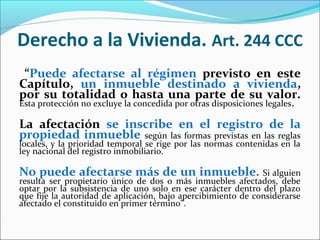 Derecho a la Vivienda. Art. 244 CCC
“Puede afectarse al régimen previsto en este
Capítulo, un inmueble destinado a vivienda,
por su totalidad o hasta una parte de su valor.
Esta protección no excluye la concedida por otras disposiciones legales.
La afectación se inscribe en el registro de la
propiedad inmueble según las formas previstas en las reglas
locales, y la prioridad temporal se rige por las normas contenidas en la
ley nacional del registro inmobiliario.
No puede afectarse más de un inmueble. Si alguien
resulta ser propietario único de dos o más inmuebles afectados, debe
optar por la subsistencia de uno solo en ese carácter dentro del plazo
que fije la autoridad de aplicación, bajo apercibimiento de considerarse
afectado el constituido en primer término”.
 