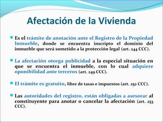 Afectación de la Vivienda
Es el trámite de anotación ante el Registro de la Propiedad
Inmueble, donde se encuentra inscripto el dominio del
inmueble que será sometido a la protección legal (art. 244 CCC).
La afectación otorga publicidad a la especial situación en
que se encuentra el inmueble, con lo cual adquiere
oponibilidad ante terceros (art. 249 CCC).
El trámite es gratuito, libre de tasas e impuestos (art. 252 CCC).
Las autoridades del registro, están obligadas a asesorar al
constituyente para anotar o cancelar la afectación (art. 253
CCC).
 