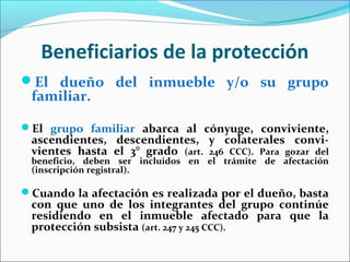 Beneficiarios de la protección
El dueño del inmueble y/o su grupo
familiar.
El grupo familiar abarca al cónyuge, conviviente,
ascendientes, descendientes, y colaterales convi-
vientes hasta el 3° grado (art. 246 CCC). Para gozar del
beneficio, deben ser incluidos en el trámite de afectación
(inscripción registral).
Cuando la afectación es realizada por el dueño, basta
con que uno de los integrantes del grupo continúe
residiendo en el inmueble afectado para que la
protección subsista (art. 247 y 245 CCC).
 