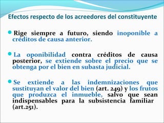 Efectos respecto de los acreedores del constituyente
Rige siempre a futuro, siendo inoponible a
créditos de causa anterior.
La oponibilidad contra créditos de causa
posterior, se extiende sobre el precio que se
obtenga por el bien en subasta judicial.
Se extiende a las indemnizaciones que
sustituyan el valor del bien (art. 249) y los frutos
que produzca el inmueble, salvo que sean
indispensables para la subsistencia familiar
(art.251).
 