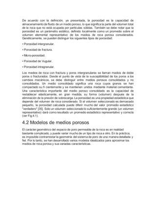 De acuerdo con la definición, ya presentada, la porosidad es la capacidad de
almacenamiento de fluido de un medio poroso, lo que significa la parte del volumen total
de la roca que no está ocupada por partículas sólidas. También se debe notar que la
porosidad es un parámetro estático, definido localmente como un promedio sobre el
volumen elemental representativo de los medios de roca porosa considerados.
Genéticamente, se pueden distinguir los siguientes tipos de porosidad:
• Porosidad intergranular.
• Porosidad de fractura.
• Micro-porosidad.
• Porosidad de Vugular.
• Porosidad intragranular.
Los medios de roca con fractura y poros intergranulares se llaman medios de doble
poros o fracturados. Desde el punto de vista de la susceptibilidad de los poros a los
cambios mecánicos, se debe distinguir entre medios porosos consolidados y no
consolidados. Un medio consolidado significa una roca cuyos granos se han
compactado su fi cientemente y se mantienen unidos mediante material cementante.
Una característica importante del medio poroso consolidado es la capacidad de
restablecer elásticamente, en gran medida, su forma (volumen) después de la
eliminación de la presión de sobrecarga. La porosidad es una propiedad estadística que
depende del volumen de roca considerado. Si el volumen seleccionado es demasiado
pequeño, la porosidad calculada puede diferir mucho del valor promedio estadístico
"verdadero" [35]. Solo un volumen seleccionado lo suficientemente grande (un volumen
representativo) dará como resultado un promedio estadístico representativo y correcto
(ver Fig.4.1).
4.2 Modelos de medios porosos
El carácter geométrico del espacio de poro permeable de la roca es en realidad
bastante complicado, y puede variar mucho de un tipo de roca a otro. En la práctica,
es imposible contrarrestar la geometría del sistema de poro de una manera detallada y
fiel. Por lo tanto, se han desarrollado varios modelos idealizados para aproximar los
medios de roca porosa y sus variadas características.
 