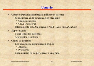 Usuario Usuario: Persona autorizada a utilizar un sistema Se identifica en la autenticación mediante: Código de cuenta Clave ( password ) Internamente el SO le asigna el “uid” ( user identification ) Super-usuario Tiene todos los derechos Administra el sistema Grupo de usuarios Los usuarios se organizan en grupos Alumnos Profesores Todo usuario ha de pertenecer a un grupo 
