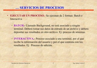 EJECUTAR UN PROCESO.-   Se ejecutan de 2 formas: Batch e Interactiva BATCH .-  Llamado Background, no está asociado a ningún terminal. Deberá tomar sus datos de entrada de un archivo y deberá depositar sus resultados en otro archivo. Ej: proceso de nóminas. INTERACTIVA .-  Proceso asociado a una terminal, por el que recibe la información del usuario y por el que contesta con los resultados. Ej.  Proceso de edición. …  SERVICIOS DE PROCESOS 