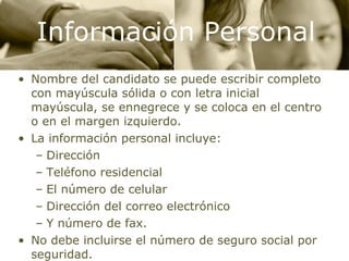 Información Personal Nombre del candidato se puede escribir completo con mayúscula sólida o con letra inicial mayúscula, se ennegrece y se coloca en el centro o en el margen izquierdo. La información personal incluye: Dirección Teléfono residencial El número de celular Dirección del correo electrónico Y número de fax. No debe incluirse el número de seguro social por seguridad. 