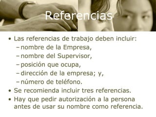Referencias Las referencias de trabajo deben incluir: nombre de la Empresa, nombre del Supervisor, posición que ocupa, dirección de la empresa; y, número de teléfono. Se recomienda incluir tres referencias. Hay que pedir autorización a la persona antes de usar su nombre como referencia. 