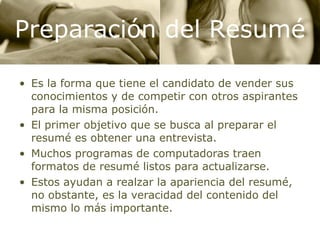 Es la forma que tiene el candidato de vender sus conocimientos y de competir con otros aspirantes para la misma posición. El primer objetivo que se busca al preparar el resumé es obtener una entrevista. Muchos programas de computadoras traen formatos de resumé listos para actualizarse. Estos ayudan a realzar la apariencia del resumé, no obstante, es la veracidad del contenido del mismo lo más importante. Preparación del Resumé 