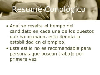 Aquí se resalta el tiempo del candidato en cada una de los puestos que ha ocupado, esto denota la estabilidad en el empleo. Este estilo no es recomendable para personas que buscan trabajo por primera vez. Resumé Conológico 