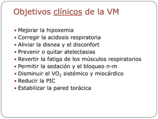Objetivos clínicos de la VM

 Mejorar la hipoxemia
 Corregir la acidosis respiratoria
 Aliviar la disnea y el disconfort
 Prevenir o quitar atelectasias
 Revertir la fatiga de los músculos respiratorios
 Permitir la sedación y el bloqueo n-m
 Disminuir el VO2 sistémico y miocárdico
 Reducir la PIC
 Estabilizar la pared torácica
 