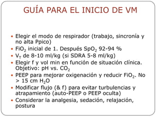 GUÍA PARA EL INICIO DE VM


 Elegir el modo de respirador (trabajo, sincronía y
    no alta Ppico)
   FiO2 inicial de 1. Después SpO2 92-94 %
   VT de 8-10 ml/kg (si SDRA 5-8 ml/kg)
   Elegir f y vol min en función de situación clínica.
    Objetivo: pH vs. CO2
   PEEP para mejorar oxigenación y reducir FiO2. No
    > 15 cm H2O
   Modificar flujo (& f) para evitar turbulencias y
    atrapamiento (auto-PEEP o PEEP oculta)
   Considerar la analgesia, sedación, relajación,
    postura
 
