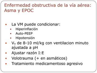 Enfermedad obstructiva de la vía aérea:
Asma y EPOC


       La VM puede condicionar:
         Hiperinflación
         Auto-PEEP
         Hipotensión
       VT de 8-10 ml/kg con ventilacion minuto
        ajustada a pH
       Ajustar razón I:E
       Volotrauma (+ en asmáticos)
       Tratamiento medicamentoso agresivo
 