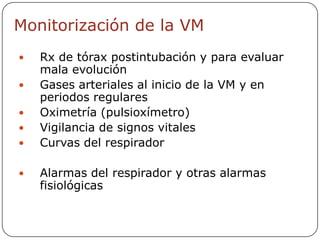 Monitorización de la VM
   Rx de tórax postintubación y para evaluar
    mala evolución
   Gases arteriales al inicio de la VM y en
    periodos regulares
   Oximetría (pulsioxímetro)
   Vigilancia de signos vitales
   Curvas del respirador

   Alarmas del respirador y otras alarmas
    fisiológicas
 