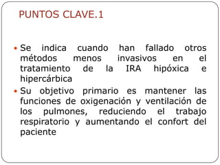 PUNTOS CLAVE.1


 Se   indica cuando han fallado otros
  métodos      menos   invasivos    en    el
  tratamiento de la IRA hipóxica e
  hipercárbica
 Su objetivo primario es mantener las
  funciones de oxigenación y ventilación de
  los pulmones, reduciendo el trabajo
  respiratorio y aumentando el confort del
  paciente
 
